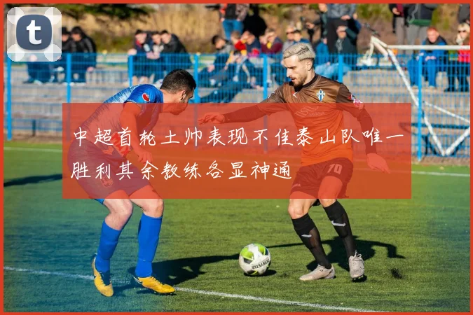 中超首轮土帅表现不佳泰山队唯一胜利其余教练各显神通