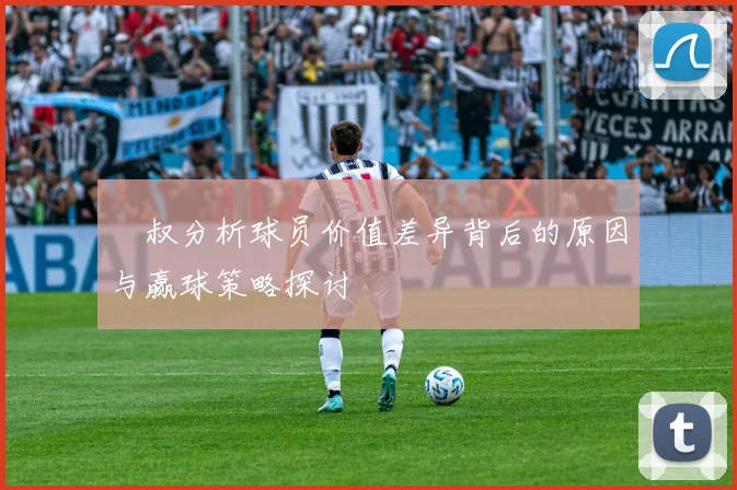 囧叔分析球员价值差异背后的原因与赢球策略探讨