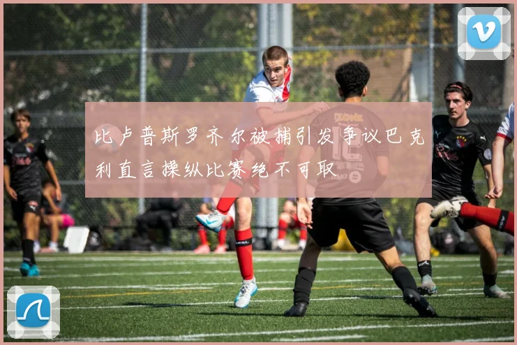 比卢普斯罗齐尔被捕引发争议巴克利直言操纵比赛绝不可取