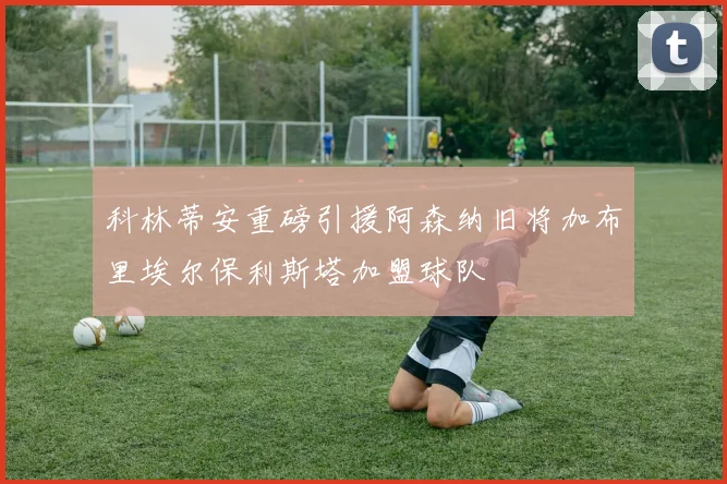 科林蒂安重磅引援阿森纳旧将加布里埃尔保利斯塔加盟球队