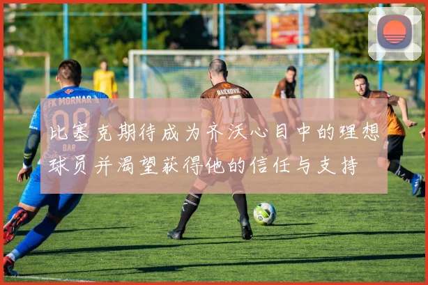 比塞克期待成为齐沃心目中的理想球员并渴望获得他的信任与支持