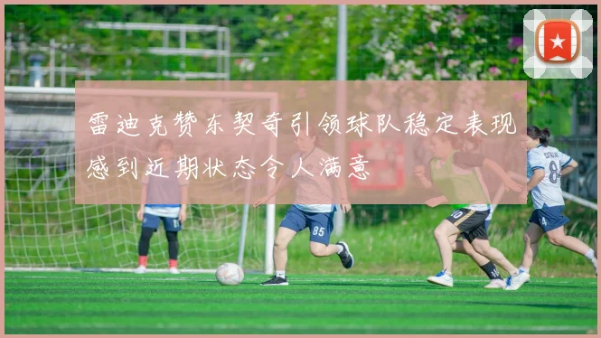雷迪克赞东契奇引领球队稳定表现感到近期状态令人满意