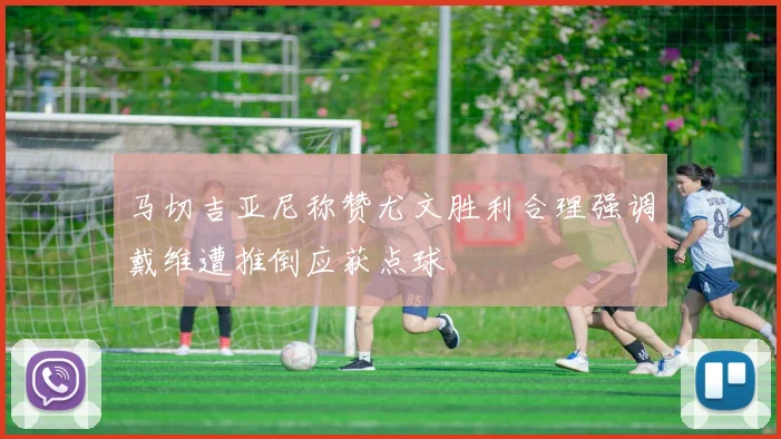 马切吉亚尼称赞尤文胜利合理强调戴维遭推倒应获点球